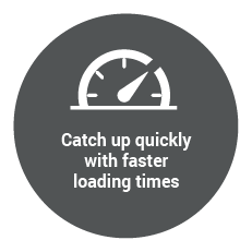Catch up quickly with faster loading times
